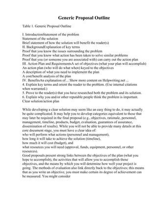 Generic Proposal Outline
Table 1. Generic Proposal Outline
I. IntroductionStatement of the problem
Statement of the solution
Brief statement of how the solution will benefit the reader(s)
II. BackgroundExplanation of key terms
Proof that you know the issues surrounding the problem
Proof that you know what action has been taken to solve similar problems
Proof that you (or someone you are associated with) can carry out the action plan
III. Action Plan and RequirementsA set of objectives (what your plan will accomplish)
An action plan (who will do what when) keyed to the objectives
A description of what you need to implement the plan
A cost/benefit analysis of the plan
IV. BenefitsAn explanation of... Show more content on Helpwriting.net ...
4. Explain key terms and orient the reader to the problem. (Use internal citations
when warranted.)
5. Prove to the reader(s) that you have researched both the problem and its solution.
6. Explain why you and/or other reputable people think the problem is important.
Clear solution/action plan
While developing a clear solution may seem like an easy thing to do, it may actually
be quite complicated. It may help you to develop categories equivalent to those that
may later be required in the final proposal (e.g., objectives, rationale, personnel,
management, timeline, products, budget, evaluation, guarantees of assurance,
dissemination of results). While you will not be able to provide many details at this
core document stage, you must have a clear idea of:
who will perform what actions (personnel and management),
how long it will take to achieve the solution (timeline),
how much it will cost (budget), and
what resources you will need (approval, funds, equipment, personnel, or other
resources).
Good proposals present strong links between the objectives of the plan (what you
hope to accomplish), the activities that will allow you to accomplish those
objectives, and the means by which you will determine how well your project is
going. The methods of evaluation also link directly back to the objectives; this means
that as you write an objective, you must make certain its degree of achievement can
be measured. You might consider
 