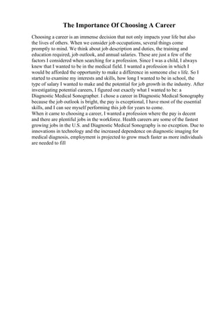 The Importance Of Choosing A Career
Choosing a career is an immense decision that not only impacts your life but also
the lives of others. When we consider job occupations, several things come
promptly to mind. We think about job description and duties, the training and
education required, job outlook, and annual salaries. These are just a few of the
factors I considered when searching for a profession. Since I was a child, I always
knew that I wanted to be in the medical field. I wanted a profession in which I
would be afforded the opportunity to make a difference in someone else s life. So I
started to examine my interests and skills, how long I wanted to be in school, the
type of salary I wanted to make and the potential for job growth in the industry. After
investigating potential careers, I figured out exactly what I wanted to be: a
Diagnostic Medical Sonographer. I chose a career in Diagnostic Medical Sonography
because the job outlook is bright, the pay is exceptional, I have most of the essential
skills, and I can see myself performing this job for years to come.
When it came to choosing a career, I wanted a profession where the pay is decent
and there are plentiful jobs in the workforce. Health careers are some of the fastest
growing jobs in the U.S. and Diagnostic Medical Sonography is no exception. Due to
innovations in technology and the increased dependence on diagnostic imaging for
medical diagnosis, employment is projected to grow much faster as more individuals
are needed to fill
 