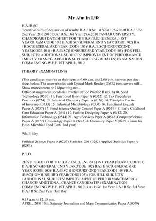 My Aim in Life
B.A./B.SC
Tentative dates of declaration of results: B.A./ B.Sc. 1st Year : 26.6.2010 B.A./ B.Sc.
2nd Year: 28.6.2010 B.A./ B.Sc. 3rd Year: 29.6.2010 PANJAB UNIVERSITY,
CHANDIGARH DATE SHEET FOR THE B.A./B.SC (GENERAL) 1ST
YEAR(EXAM CODE 101) B.A./B.SC(GENERAL)2ND YEAR (CODE 102) B.A.
/ B.SC(GENERAL)3RD YEAR (CODE 103)/ B.A./B.SC(HONOURS)2ND
YEAR(CODE 104) / B.A./B.SC(HONOURS)3RD YEAR(CODE 105) (FOR FULL
SUBJECTS/ ADDITIONAL SUBJECTS/ IMPROVEMENT OF PERFORMANCE
/ MERCY CHANCE/ ADDITIONAL CHANCE CANDIDATES) EXAMINATION
COMMENCING W.E.F. 1ST APRIL, 2010
(THEORY EXAMINATIONS)
(The candidates must be on their seats at 9.00 a.m. and 2.00 p.m. sharp as per date
sheet below. The answerbooks with Optical Mark Reader (OMR) front covers will...
Show more content on Helpwriting.net ...
Office Management Secretarial Practice Office Practice II (0518) 10. Seed
Technology (0520) 11. Functional Hindi Paper A (0522) 12. Tax Procedures
Practices (0524) 13. Industrial Chemistry Paper A (0526) 14. Principles Practice
of Insurance (0533) 15. Industrial Microbiology (0535) 16. Functional English
Paper A (0537) 17. Food Science Quality Control Paper A (0539) 18. Early Childhood
Care Education Paper A (0541) 19. Fashion Designing Paper A (0542) 20.
Information Technology (0544) 21. Agro Services Paper A (0548) ComputerScience
Paper A (0477) 1. Sociology Paper A (0275) 2. Chemistry Paper V (0289) (Same for
B.Sc. Microbial Food Tech. 2nd year)
9th, Friday
Political Science Paper A (0265) Statistics: 201 (0282) Applied Statistics Paper A
(0284)
P.T.O.
2DATE SHEET FOR THE B.A./B.SC (GENERAL) 1ST YEAR (EXAM CODE 101)
B.A./B.SC (GENERAL) 2ND YEAR(CODE 102) B.A./ B.SC(GENERAL)3RD
YEAR (CODE 103)/ B.A./B.SC (HONOURS) 2ND YEAR(CODE 104)/B.A.
/B.SC(HONOURS) 3RD YEAR(CODE 105) (FOR FULL SUBJECTS
/ ADDITIONAL SUBJECTS/ IMPROVEMENT OF PERFORMANCE/MERCY
CHANCE/ ADDITIONAL CHANCE CANDIDATES) EXAMINATION
COMMENCING W.E.F. 1ST APRIL, 2010 B.A./ B.Sc. 1st Year B.A./ B.Sc. 3rd Year
B.A./ B.Sc. 2nd Year Date Day
9.15 a.m. to 12.15 p.m.
APRIL, 2010 10th, Saturday Journalism and Mass Communication Paper A(0059)
 