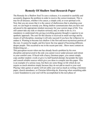 Remedy Of Shallow Soul Research Paper
The Remedy for a Shallow Soul To cure a sickness, it is essential to carefully and
accurately diagnose the problem in order to receive the correct treatment. This is
true for all diseases, whether it be cancer, a simple cold, or even spiritual evils.
Now that you are aware that it is the cancer of shallowness that is attacking your
soul, we can begin to remedy you. Being shallow communicates that you have not
advanced to the appropriate mindset necessary for your current stage of life. You
still cannot take any task or situation seriously and, in order to do so, it is
mandatory to understand why giving everything genuine thought is superior to an
apathetic approach. The cure for this disease is received in small servings and by
means of self discipline, meaning it will only succeed if you have the willpower to
endure it. Wanting to become less shallow is the first and most mysterious portion of
the cure. It cannot be taught, and few know the true appeal of becoming different,
deeper people. This occurred to me in the recent past and... Show more content on
Helpwriting.net ...
This perception occurs when one has already faced a problem by his own
discipline and persevered to the end; you cannot waver under pressure and retreat
to your comfort zone. If faced with a heavy literature paper, you cannot simply
copy another student s work or give it a half hearted attempt, but ponder the topic
and consult reliable sources which give you ideas to compile into this paper. This
is an example of a serious issue, but there are some things in life which do not
require as much attention simply because they do not add as much to your soul.
Playing video games or sports will not edify your soul as much as writing a literature
paper, church attendance, or Christian fellowship do. Knowing when something adds
a surer foundation to your soul will be accomplished in the next phase of
 