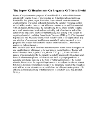The Impact Of Hopelessness On Prognosis Of Mental Health
Impact of hopelessness on prognosis of mental health It is believed that humans
are driven by internal forces or emotions that are felt extensively and expressed
irrevocably. Joy, gloom, anger, frustration, desperation all shape the course of
events in the life of a human and grants humanity the signature resilience and the
eternal will to survive. However, not all human emotions serve to fill the mankind
with satisfaction. Hopelessness, the state of being devoid of any hope to complete
or to reach a destination, is often characterized by lack of motivation and will to
achieve what one desires coupled with the thinking that nothing or no one can do
anything about their condition. According to Valtonen, (2011, p. 9), if the impact of
hopelessness on a physically sound person can drive them to the depths of self pity
and a feeling of uselessness, its effect on a mentally ill patient can result in poor
prognosis and an even worse outcome such as relapse or suicide.... Show more
content on Helpwriting.net ...
On a personal level, it can transform into other serious mental issues like depression
and suicide ideation which adds to the ever present mental burden of dealing with
mental illness (Acosta, Aguilar, Cejas, Gracia, 2013, p. 52). It can also lead to
relapse of the mental disorder the patient was initially diagnosed with and can result
in medication noncompliance. All these factors result in poor prognosis and a
generally unfortunate outcome in the form of further deterioration of the mental
disorder. Furthermore, the impact of hopelessness is not only on the disease process
but also on the inter personal relationships of the patient and can alter the perception
with which a person views the world, which has a social impact on the patient s life
at home and their relationship with the members of society (Yanos, Roe, Lysaker,
2010, p.
 