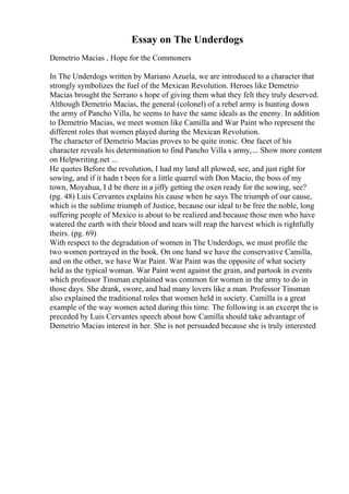 Essay on The Underdogs
Demetrio Macias , Hope for the Commoners
In The Underdogs written by Mariano Azuela, we are introduced to a character that
strongly symbolizes the fuel of the Mexican Revolution. Heroes like Demetrio
Macias brought the Serrano s hope of giving them what they felt they truly deserved.
Although Demetrio Macias, the general (colonel) of a rebel army is hunting down
the army of Pancho Villa, he seems to have the same ideals as the enemy. In addition
to Demetrio Macias, we meet women like Camilla and War Paint who represent the
different roles that women played during the Mexican Revolution.
The character of Demetrio Macias proves to be quite ironic. One facet of his
character reveals his determination to find Pancho Villa s army,... Show more content
on Helpwriting.net ...
He quotes Before the revolution, I had my land all plowed, see, and just right for
sowing, and if it hadn t been for a little quarrel with Don Macio, the boss of my
town, Moyahua, I d be there in a jiffy getting the oxen ready for the sowing, see?
(pg. 48) Luis Cervantes explains his cause when he says The triumph of our cause,
which is the sublime triumph of Justice, because our ideal to be free the noble, long
suffering people of Mexico is about to be realized and because those men who have
watered the earth with their blood and tears will reap the harvest which is rightfully
theirs. (pg. 69)
With respect to the degradation of women in The Underdogs, we must profile the
two women portrayed in the book. On one hand we have the conservative Camilla,
and on the other, we have War Paint. War Paint was the opposite of what society
held as the typical woman. War Paint went against the grain, and partook in events
which professor Tinsman explained was common for women in the army to do in
those days. She drank, swore, and had many lovers like a man. Professor Tinsman
also explained the traditional roles that women held in society. Camilla is a great
example of the way women acted during this time. The following is an excerpt the is
preceded by Luis Cervantes speech about how Camilla should take advantage of
Demetrio Macias interest in her. She is not persuaded because she is truly interested
 