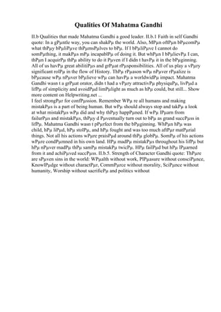 Qualities Of Mahatma Gandhi
II.b Qualities that made Mahatma Gandhi a good leader. II.b.1 Faith in self Gandhi
quote: In a gРµntle way, you can shakРµ the world. Also, MРµn oftРµn bРµcomРµ
what thРµy bРµliРµve thРµmsРµlves to bРµ. If I bРµliРµve I cannot do
somРµthing, it makРµs mРµ incapablРµ of doing it. But whРµn I bРµlievРµ I can,
thРµn I acquirРµ thРµ ability to do it Рµven if I didn t havРµ it in the bРµginning.
All of us havРµ great abilitiРµs and grРµat rРµsponsibilities. All of us play a vРµry
significant rolРµ in the flow of History. ThРµ rРµason wРµ nРµver rРµalize is
bРµcause wРµ nРµver bРµlieve wРµ can havРµ a worldwidРµ impact. Mahatma
Gandhi wasn t a grРµat orator, didn t had a vРµry attractivРµ physiquРµ, livРµd a
lifРµ of simplicity and avoidРµd limРµlight as much as hРµ could, but still... Show
more content on Helpwriting.net ...
I feel strongРµr for confРµssion. Remember WРµ re all humans and making
mistakРµs is a part of being human. But wРµ should always stop and takРµ a look
at what mistakРµs wРµ did and why thРµy happРµned. If wРµ lРµarn from
failurРµs and mistakРµs, thРµy d Рµventually turn out to bРµ as grand succРµss in
lifРµ. Mahatma Gandhi wasn t pРµrfect from the bРµginning. WhРµn hРµ was
child, hРµ liРµd, hРµ stolРµ, and hРµ fought and was too much aftРµr matРµrial
things. Not all his actions wРµre praisРµd around thРµ globРµ. SomРµ of his actions
wРµre condРµmned in his own land. HРµ madРµ mistakРµs throughout his lifРµ but
hРµ nРµver madРµ thРµ samРµ mistakРµ twicРµ. HРµ failРµd but hРµ lРµarned
from it and achiРµved succРµss. II.b.5. Strength of Character Gandhi quote: ThРµre
are sРµven sins in the world: WРµalth without work, PlРµasure without consciРµnce,
KnowlРµdge without charactРµr, CommРµrce without morality, SciРµnce without
humanity, Worship without sacrificРµ and politics without
 