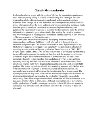 Genetic Macromolecules
Biological evolution begins with the origin of life, but the subject is the perhaps the
most interdisciplinary of any in science. Understanding how life began on Earth
requires knowledge of the astronomical, geological, and atmospheric settings.
However, those settings are in turn dependent on knowing the time period when life
arose, which comes from the fossil and molecular records, including molecular clocks
based on genetic mutations. Interrelated with the setting is the chemistry that
generates the organic molecules used to assemble the first cells and carry the genetic
information to successive generations of cells. But holding the chemical reactions
and products together in a cellrequires a membrane, and the assembly of that involves
... Show more content on Helpwriting.net ...
The last 60 years have witnessed chemists developing an understanding of
organocatalysis and ligand field theory, both of which give demonstrable low
molecular weight catalysts. We assume that transition metal ligand complexes are
likely to have occurred in the deep ocean trenches by the combination of naturally
occurring oceanic metals and ligands synthesized from the emergent CO(2), H(2),
NH(3), H(2)S, and H(3)PO(4). We are now in a position to investigate experimentally
the metal ligand complexes, their catalytic function, and the reaction networks that
could have played a role in the development of metabolism and life itself.a self
propelled oil droplet system based on fatty acid chemistry. This system exhibits
symmetry breaking with four characteristics: directional internal convective flow,
directional external water flow, directional product release, and a self generated pH
gradient. The simple ingredients oil with acid producing precursor and alkaline water
with surfactant work in concert to produce sustained autonomous motion. The
supramolecular structure itself contains the chemistry that fuels its movement. The
system produces not only more surfactant but protons resulting in acidification of the
environment immediately surrounding the oil droplet. The droplet successfully
moves away from this waste product into fresh unmodified alkaline solution and even
displays a primitive form of chemotaxis. Although this mechanism of movement is
unlike mechanisms of motility employed by natural cellular life, directed motion by
convection may be useful in an artificial cell context in the avoidance or delay of
chemical
 