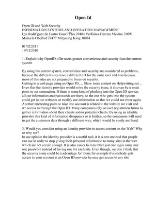 Open Id
Open ID and Web Security
INFORMATION SYSTEMS AND OPERATION MANAGEMENT
Lys RodrГguez de Castro GonzГЎles 29484 VerГіnica Herrera Mestizo 30091
Manuela Oberhof 29477 Minyeong Kang 30084
01/02/2011
19/01/2010
1. Explain why OpenID offer users greater convenience and security than the current
system
By using the current system, convenience and security are considered as problems,
because the different sites have a different ID for the same user and also because
most of this sites are not prepared to focus on security.
Getting to a web page using an Open ID, ... Show more content on Helpwriting.net ...
Even that the identity provider would solve the security issue; it also can be a weak
point in our connection. If there is some kind of phishing into the Open ID service,
all our information and passwords are there, so the one who gets into the system
could get in our websites or modify our information so that we could not enter again.
Another interesting point to take into account is related to the website we visit and
we access to through the Open ID. Many companies rely on user registration forms to
gather information about their clients and/or potential clients. By using an identity
provider this kind of information disappears or is hidden, so the companies will need
to get the customers data through a different way, which would be costly and hard.
3. Would you consider using an identity provider to access content on the Web? Why
or why not?
In our opinion the identity provider is a useful tool; it is a new method that people
can use in order to stop giving their personal information to many sites in the web
which are not secure enough. It is also easier to remember just one login name and
one password instead of having one for each site. Even though, we don t think that
the security issue could be a advantage for them; for example if somebody gets
access to your account at an Open ID provider he may get access to any site
 