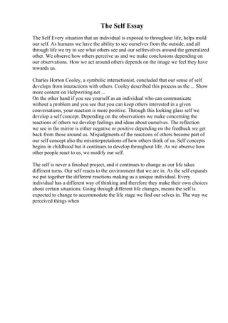 The Self Essay
The Self Every situation that an individual is exposed to throughout life, helps mold
our self. As humans we have the ability to see ourselves from the outside, and all
through life we try to see what others see and our selfrevolves around the generalized
other. We observe how others perceive us and we make conclusions depending on
our observations. How we act around others depends on the image we feel they have
towards us.
Charles Horton Cooley, a symbolic interactionist, concluded that our sense of self
develops from interactions with others. Cooley described this process as the ... Show
more content on Helpwriting.net ...
On the other hand if you see yourself as an individual who can communicate
without a problem and you see that you can keep others interested in a given
conversations, your reaction is more positive. Through this looking glass self we
develop a self concept. Depending on the observations we make concerning the
reactions of others we develop feelings and ideas about ourselves. The reflection
we see in the mirror is either negative or positive depending on the feedback we get
back from those around us. Misjudgments of the reactions of others become part of
our self concept also the misinterpretations of how others think of us. Self concepts
begins in childhood but it continues to develop throughout life. As we observe how
other people react to us, we modify our self.
The self is never a finished project, and it continues to change as our life takes
different turns. Our self reacts to the environment that we are in. As the self expands
we put together the different reactions making us a unique individual. Every
individual has a different way of thinking and therefore they make their own choices
about certain situations. Going through different life changes, means the self is
expected to change to accommodate the life stage we find our selves in. The way we
perceived things when
 