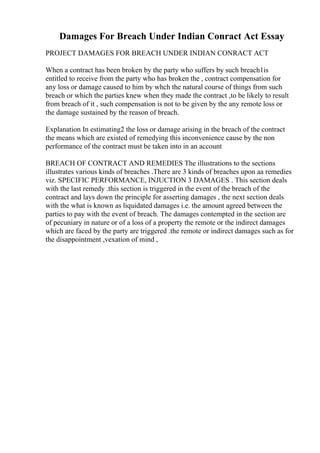Damages For Breach Under Indian Conract Act Essay
PROJECT DAMAGES FOR BREACH UNDER INDIAN CONRACT ACT
When a contract has been broken by the party who suffers by such breach1is
entitled to receive from the party who has broken the , contract compensation for
any loss or damage caused to him by whch the natural course of things from such
breach or which the parties knew when they made the contract ,to be likely to result
from breach of it , such compensation is not to be given by the any remote loss or
the damage sustained by the reason of breach.
Explanation In estimating2 the loss or damage arising in the breach of the contract
the means which are existed of remedying this inconvenience cause by the non
performance of the contract must be taken into in an account
BREACH OF CONTRACT AND REMEDIES The illustrations to the sections
illustrates various kinds of breaches .There are 3 kinds of breaches upon aa remedies
viz. SPECIFIC PERFORMANCE, INJUCTION 3 DAMAGES . This section deals
with the last remedy .this section is triggered in the event of the breach of the
contract and lays down the principle for asserting damages , the next section deals
with the what is known as liquidated damages i.e. the amount agreed between the
parties to pay with the event of breach. The damages contempted in the section are
of pecuniary in nature or of a loss of a property the remote or the indirect damages
which are faced by the party are triggered .the remote or indirect damages such as for
the disappointment ,vexation of mind ,
 