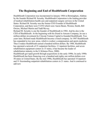 The Beginning and End of HealthSouth Corporation
HealthSouth Corporation was incorporated in January 1984 in Birmingham, Alabma
by the founder Richard M. Scrushy. HealthSouth Corporation is the leading provider
of medical rehabilitation health care and outpatient surgery services in the United
States. Richard M. Scrushy was the former CEO Founder of HealthSouth
Corporation, and there were 5 CFO which were Aaron Beam, Weston, Smith, Bill
Owens, Michael Martin and Tadd Mcvay.
Richard M. Scrushy is one the founder of HealthSouth in 1984. And he also is the
CEO of HealthSouth. At the beginning with his friend in Amcare Company, he use a
million dollars investment by Citicorp Venture Capital to founded HealthSouth. Two
years later, Richard made HealthSouth become a listed company. In 1987 HealthSouth
has expanded to two new areas, which is worker s compensation and sports medicine.
Thus it makes HealthSouth earned a hundred million dollars. By 1988, HealthSouth
has operated a network of 21 outpatient facilities, 11 inpatient facilities, and seven
rehabilitation equipment centers in 15 states, it has became the leader of
rehabilitation industry in the U.S(James Press, 2000).
HealthSouth got rapid growth through acquisitions in the early 1990s. In early 1990s
HealthSouth has been financing over a hundred and eighty one million dollars over
50 states in United States. By the mid 1990s, HealthSouth has operated 14 inpatient
and 31 freestanding outpatient rehabilitation centers in 21 states. And it continued to
add new
 
