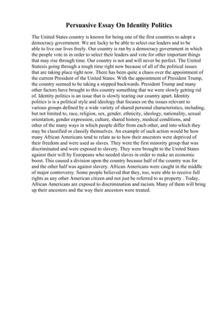 Persuasive Essay On Identity Politics
The United States country is known for being one of the first countries to adopt a
democracy government. We are lucky to be able to select our leaders and to be
able to live our lives freely. Our country is ran by a democracy government in which
the people vote in in order to select their leaders and vote for other important things
that may rise through time. Our country is not and will never be perfect. The United
Statesis going through a tough time right now because of all of the political issues
that are taking place right now. There has been quite a chaos over the appointment of
the current President of the United States. With the appointment of President Trump,
the country seemed to be taking a stepped backwards. President Trump and many
other factors have brought to this country something that we were slowly getting rid
of. Identity politics is an issue that is slowly tearing our country apart. Identity
politics is is a political style and ideology that focuses on the issues relevant to
various groups defined by a wide variety of shared personal characteristics, including,
but not limited to, race, religion, sex, gender, ethnicity, ideology, nationality, sexual
orientation, gender expression, culture, shared history, medical conditions, and
other of the many ways in which people differ from each other, and into which they
may be classified or classify themselves. An example of such action would be how
many African Americans tend to relate as to how their ancestors were deprived of
their freedom and were used as slaves. They were the first minority group that was
discriminated and were exposed to slavery. They were brought to the United States
against their will by Europeans who needed slaves in order to make an economic
boost. This caused a division upon the country because half of the country was for
and the other half was against slavery. African Americans were caught in the middle
of major controversy. Some people believed that they, too, were able to receive full
rights as any other American citizen and not just be referred to as property . Today,
African Americans are exposed to discrimination and racism. Many of them will bring
up their ancestors and the way their ancestors were treated.
 