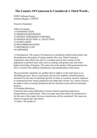 The Country Of Cameroon Is Considered A Third World...
EWB Challenge Energy
Anthony Burgess 11982927
Executive Summary:
Table of Contents
1.0 INTRODUCTION:
2.0 PROBLEM DEFINITION:
3.0 DESIGN ASSESSMENT CRITERIA
4.0 DESIGN SELECTION: 4.1 SELECTION:
5.0 CONCLUSION
6.0 RECOMMENDATIONS
7.0 REFERENCE LIST
8.0 APPENDIX
1.0 Introduction: The country of Cameroon is considered a third world country and
the production and quality of energy matches this view. Rural Cameroon
experiences many black outs and is in constant need of more energy for the
population to perform basic tasks such as cooking with greater ease and with a
higher knowledge of hygiene. The main issue is the quality of the generated power;
this is a result of the method of production and transportation of the power.
The government s priorities are another term to address as the main focus is on
abolishing poverty. This is a good goal, however the emphasis should be placed
elsewhere for the start of maximum growth. So there is a primary need for engineers
to communicate how energy production can shape their society. So a choice needs to
be made in terms of energy production that has maximal social and environmental
bonuses.
2.0 Problem Definition:
Cameroon faces many difficulties in terms of power generation and power
transportation as stated before. There are many areas that need to be considered so
for the sake of this report, the most crucial areas will be considered. The issues are
listed in no particular order below.
1.Culture: The people of
 