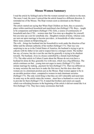 Mosuo Women Summary
I read the article by Schlegel and at first the women seemed very inferior to the men.
The more I read, the more I noticed that the article leaned in a different direction. It
reminded me of the Mosuo. The Hopi women seem as dominant as the Mosuo
women.
The article started out saying that When Hopi Children are born, they re assured a
place within matrilocal household and matrilineal clan (Schlegel 170). Boys... taught
to be companions and helpers (Schlegel 170). Girls, a source of continuously of
household and clan (170). ...women state that You raise up a daughter for yourself,
but you raise up a son for somebody else . Daughters remain at home, whereas sons
are sent out upon marriage to become providers...in households of other women ...
Show more content on Helpwriting.net ...
The wife ...brings her husband into her household to work under the direction of her
father and the ultimate authority of her mother (Schlegel 171). That was very
surprising to me as in the United States of America, the husband is trying to get in
cahoots with his father in law and to respect him to a stronger extent. The mother
has say, of course, but she is not the one that he generally is trying to be obedient
towards. The husband...lives in a house controlled by a female lead (Schlegel
171). The other article in Culture Counts about the Mosuo do not even have a
husband let alone do they generally live with men, which was a big difference. The
article continues on that ...young men not eager to marry (Schlegel 171). Girls
initiate marriage by making...payment for him (Schlegel 171). That was different as
in many societies the men have to make the first move, but this does show that
women are in a dominant position just as the Mosuo. Hopi women appear to be in
an enviable position when...compared to women in male dominant societies
(Schlegel 171). The only weird thing is that they are still vulnerable and need men
in some way as the article states the women ...must have a husband or a son in law
to provide for them (Schlegel 172). It stated that brothers and sisters are equals
which was refreshing because in the beginning of the article it did not sound like it at
first (Schlegel 172). They have many ceremonies that both
 