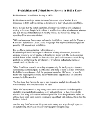 Prohibition and United States Society in 1920 s Essay
Prohibition and United States Society in 1920 s
Prohibition was the legal ban on the manufacture and sale of alcohol. It was
introduced in 1919 and was viewed as the answer to many of America s problems.
It was thought that the end of alcohol in America would spark a new and greater
society in America. People believed that it would reduce crime, drunkenness, violence
and that it would reduce families in poverty because the men would not go out
spending all the money on alcohol.
With much pressure from groups such as the, Anti Saloon League, and the Women s
Christian s Temperance Union. These two groups both helped convince congress to
pass the 18th amendment, prohibition.
For a ... Show more content on Helpwriting.net ...
Plus bootleg alcoholic beverages like beer and whisky were created, the whole
drinking scene was slowly starting to look like its former self. The most confusing
statistic is that before prohibition there were less speakeasies then there were during
prohibition. So therefore the introduction of prohibition had actually increased
America s alcohol intake rate.
When Prohibition started it opened up an opportunity for local gangsters to make
some money and then expand their business and many of them took this opportunity.
Probably the most famous of all the gangsters was called Al Capone. He was the
leader of a huge organisation and he saw the business opportunities for himself to
restore alcohol in America.
The first thing that Capone did was to start importing alcohol from Canada. He
would then sell it on to some dealers for a fee.
When Al Capone started to help supply these speakeasies with alcohol the police
started to investigate his transactions to try and catch him. He then proceeded to
discover that many policemen who investigated him drank in speakeasies and so he
offered them small lump sums to continually report back with nothing, this is how his
business thrived.
Another way that Capone and his goons made money was to go through a process
of racketeering. This was a process where people who represented
 