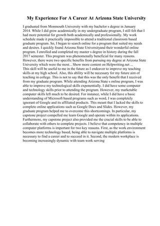 My Experience For A Career At Arizona State University
I graduated from Monmouth University with my bachelor s degree in January
2014. While I did grow academically in my undergraduate program, I still felt that I
had more potential for growth both academically and professionally. My work
schedule made it practically impossible to attend a traditional classroom based
graduate program. So, I began to search online for a program that suited my needs
and desires. I quickly found Arizona State Universityand their wonderful online
program. I enrolled and completed my master s degree in history during the fall
2017 semester. This program was phenomenally beneficial for many reasons.
However, there were two specific benefits from pursuing my degree at Arizona State
University which were the most... Show more content on Helpwriting.net ...
This skill will be useful to me in the future as I endeavor to improve my teaching
skills at my high school. Also, this ability will be necessary for my future aim of
teaching in college. This is not to say that this was the only benefit that I received
from my graduate program. While attending Arizona State s online program, I was
able to improve my technological skills exponentially. I did have some computer
and technology skills prior to attending the program. However, my marketable
computer skills left much to be desired. For instance, while I did have a basic
understanding of Microsoft based programs such as word, I was completely
ignorant of Google and its affiliated products. This meant that I lacked the skills to
complete online applications such as Google Docs and Slides. However, my
graduate program helped me to overcome this shortcomings. In particular, my
capstone project compelled me learn Google and operate within its applications.
Furthermore, my capstone project also provided me the crucial skills to be able to
collaborate with others to complete projects. I believe that competency in multiple
computer platforms is important for two key reasons. First, as the work environment
becomes more technology based, being able to navigate multiple platforms is
necessary to find a career and to succeed in it. Second, the modern workplace is
becoming increasingly dynamic with team work serving
 