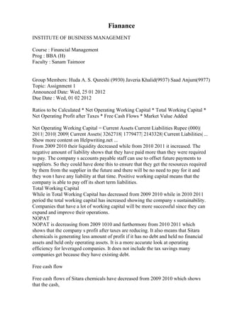 Fianance
INSTITUTE OF BUSINESS MANAGEMENT
Course : Financial Management
Prog : BBA (H)
Faculty : Sanam Taimoor
Group Members: Huda A. S. Qureshi (9930) Javeria Khalid(9937) Saad Anjum(9977)
Topic: Assignment 1
Announced Date: Wed, 25 01 2012
Due Date : Wed, 01 02 2012
Ratios to be Calculated * Net Operating Working Capital * Total Working Capital *
Net Operating Profit after Taxes * Free Cash Flows * Market Value Added
Net Operating Working Capital = Current Assets Current Liabilities Rupee (000)|
2011| 2010| 2009| Current Assets| 3262718| 1779477| 2143328| Current Liabilities| ...
Show more content on Helpwriting.net ...
From 2009 2010 their liquidity decreased while from 2010 2011 it increased. The
negative amount of liability shows that they have paid more than they were required
to pay. The company s accounts payable staff can use to offset future payments to
suppliers. So they could have done this to ensure that they get the resources required
by them from the supplier in the future and there will be no need to pay for it and
they won t have any liability at that time. Positive working capital means that the
company is able to pay off its short term liabilities.
Total Working Capital
While in Total Working Capital has decreased from 2009 2010 while in 2010 2011
period the total working capital has increased showing the company s sustainability.
Companies that have a lot of working capital will be more successful since they can
expand and improve their operations.
NOPAT
NOPAT is decreasing from 2009 1010 and furthermore from 2010 2011 which
shows that the company s profit after taxes are reducing. It also means that Sitara
chemicals is generating less amount of profit if it has no debt and held no financial
assets and held only operating assets. It is a more accurate look at operating
efficiency for leveraged companies. It does not include the tax savings many
companies get because they have existing debt.
Free cash flow
Free cash flows of Sitara chemicals have decreased from 2009 2010 which shows
that the cash,
 