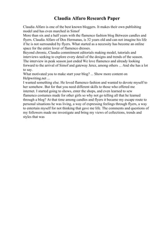 Claudia Alfaro Research Paper
Claudia Alfaro is one of the best known bloggers. It makes their own publishing
model and has even marched in Simof
More than six and a half years with the flamenco fashion blog Between candles and
flyers. Claudia Alfaro of Dos Hermanas, is 32 years old and can not imagine his life
if he is not surrounded by flyers. What started as a necessity has become an online
space for the entire lover of flamenco dresses.
Beyond chronic, Claudia commitment editorials making model, tutorials and
interviews seeking to explore every detail of the designs and trends of the season.
The interview in peak season just ended We love flamenco and already looking
forward to the arrival of Simof and gateway Jerez, among others ... And she has a lot
to say.
What motivated you to make start your blog? ... Show more content on
Helpwriting.net ...
I wanted something else. He loved flamenco fashion and wanted to devote myself to
her somehow. But for that you need different skills to those who offered me
internet. I started going to shows, enter the shops, and even learned to sew
flamenco costumes made for other girls so why not go telling all that he learned
through a blog? At that time among candles and flyers it became my escape route to
personal situations he was living, a way of expressing feelings through flyers, a way
to entertain myself for not thinking that gave me life. The comments and questions of
my followers made me investigate and bring my views of collections, trends and
styles that was
 