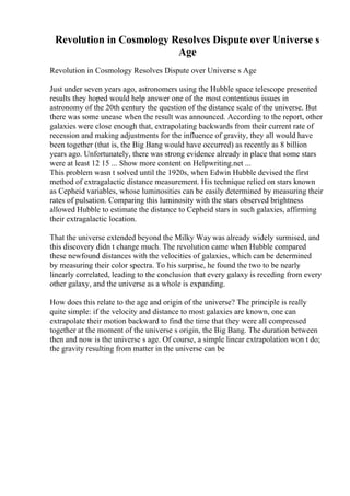 Revolution in Cosmology Resolves Dispute over Universe s
Age
Revolution in Cosmology Resolves Dispute over Universe s Age
Just under seven years ago, astronomers using the Hubble space telescope presented
results they hoped would help answer one of the most contentious issues in
astronomy of the 20th century the question of the distance scale of the universe. But
there was some unease when the result was announced. According to the report, other
galaxies were close enough that, extrapolating backwards from their current rate of
recession and making adjustments for the influence of gravity, they all would have
been together (that is, the Big Bang would have occurred) as recently as 8 billion
years ago. Unfortunately, there was strong evidence already in place that some stars
were at least 12 15 ... Show more content on Helpwriting.net ...
This problem wasn t solved until the 1920s, when Edwin Hubble devised the first
method of extragalactic distance measurement. His technique relied on stars known
as Cepheid variables, whose luminosities can be easily determined by measuring their
rates of pulsation. Comparing this luminosity with the stars observed brightness
allowed Hubble to estimate the distance to Cepheid stars in such galaxies, affirming
their extragalactic location.
That the universe extended beyond the Milky Way was already widely surmised, and
this discovery didn t change much. The revolution came when Hubble compared
these newfound distances with the velocities of galaxies, which can be determined
by measuring their color spectra. To his surprise, he found the two to be nearly
linearly correlated, leading to the conclusion that every galaxy is receding from every
other galaxy, and the universe as a whole is expanding.
How does this relate to the age and origin of the universe? The principle is really
quite simple: if the velocity and distance to most galaxies are known, one can
extrapolate their motion backward to find the time that they were all compressed
together at the moment of the universe s origin, the Big Bang. The duration between
then and now is the universe s age. Of course, a simple linear extrapolation won t do;
the gravity resulting from matter in the universe can be
 