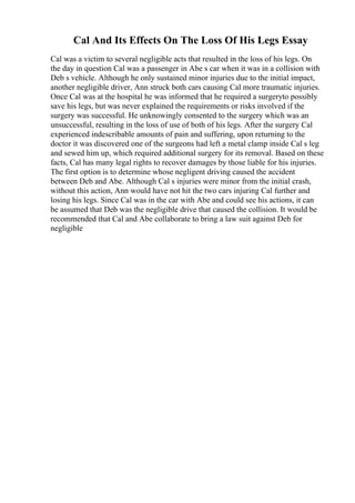 Cal And Its Effects On The Loss Of His Legs Essay
Cal was a victim to several negligible acts that resulted in the loss of his legs. On
the day in question Cal was a passenger in Abe s car when it was in a collision with
Deb s vehicle. Although he only sustained minor injuries due to the initial impact,
another negligible driver, Ann struck both cars causing Cal more traumatic injuries.
Once Cal was at the hospital he was informed that he required a surgeryto possibly
save his legs, but was never explained the requirements or risks involved if the
surgery was successful. He unknowingly consented to the surgery which was an
unsuccessful, resulting in the loss of use of both of his legs. After the surgery Cal
experienced indescribable amounts of pain and suffering, upon returning to the
doctor it was discovered one of the surgeons had left a metal clamp inside Cal s leg
and sewed him up, which required additional surgery for its removal. Based on these
facts, Cal has many legal rights to recover damages by those liable for his injuries.
The first option is to determine whose negligent driving caused the accident
between Deb and Abe. Although Cal s injuries were minor from the initial crash,
without this action, Ann would have not hit the two cars injuring Cal further and
losing his legs. Since Cal was in the car with Abe and could see his actions, it can
be assumed that Deb was the negligible drive that caused the collision. It would be
recommended that Cal and Abe collaborate to bring a law suit against Deb for
negligible
 