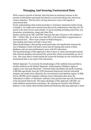Managing And Securing Unstructured Data
With a massive growth in Internet, there has been an enormous increase in the
amount of information generated and shared in social networking sites and across
various industries. This has led to storing and access issues with regards to
unstructured data.
Firstly understanding what unstructured data is of primary importance before trying
to handle it. In simple terms unstructured data can be understood as data that can t be
stored in the form of rows and columns. It can be anything including email files, text
documents, presentations, image and video files.
Studies carried out by IDC and EMC forecasts that data will grow to 40 zettabyes (1
ZB = 1 billion TB). As of now more than 80% of all stored data in organizations is
unstructured and ... Show more content on Helpwriting.net ...
Also backup and restore will take a lesser time
Major disadvantage is that storing unstructured data will significantly increase the
size of databases which will lead to more time for backup and restore of these
databases and can cause performance issues with I/O subsystems
The big disadvantage of this approach is that we have to create and maintain manual
links between database and external file system files which can potentially go out of
sync. Also since data is stored outside the system the backups are not consistent and
unstructured data is not a part of the transaction.
Hybrid Approach: To overcome the disadvantages of the methods discussed above,
another method was the Hybrid Approach, which proposes Database engine to
support a new data type filestream . Filestram help consolidates the profit of getting
to BLOBs specifically from the NTFS document framework with the referential
integrity and simple entry offered by the conventional social database engine. In SQL
Server, BLOBs can be standard varbinary (max) information that stores the
information in tables, or filestream varbinary (max) protests that store the information
in the document framework. The major advantage of this approach is BLOB s are
under database transactional consistency. By carrying out research with different
datasets, it was clearly observed that hybrid and filestream data type approach is faster
 