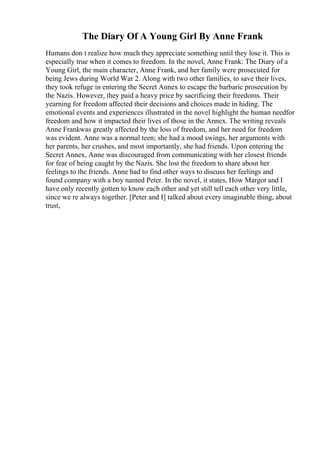 The Diary Of A Young Girl By Anne Frank
Humans don t realize how much they appreciate something until they lose it. This is
especially true when it comes to freedom. In the novel, Anne Frank: The Diary of a
Young Girl, the main character, Anne Frank, and her family were prosecuted for
being Jews during World War 2. Along with two other families, to save their lives,
they took refuge in entering the Secret Annex to escape the barbaric prosecution by
the Nazis. However, they paid a heavy price by sacrificing their freedoms. Their
yearning for freedom affected their decisions and choices made in hiding. The
emotional events and experiences illustrated in the novel highlight the human needfor
freedom and how it impacted their lives of those in the Annex. The writing reveals
Anne Frankwas greatly affected by the loss of freedom, and her need for freedom
was evident. Anne was a normal teen; she had a mood swings, her arguments with
her parents, her crushes, and most importantly, she had friends. Upon entering the
Secret Annex, Anne was discouraged from communicating with her closest friends
for fear of being caught by the Nazis. She lost the freedom to share about her
feelings to the friends. Anne had to find other ways to discuss her feelings and
found company with a boy named Peter. In the novel, it states, How Margot and I
have only recently gotten to know each other and yet still tell each other very little,
since we re always together. [Peter and I] talked about every imaginable thing, about
trust,
 