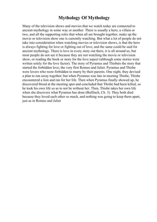 Mythology Of Mythology
Many of the television shows and movies that we watch today are connected to
ancient mythology in some way or another. There is usually a hero, a villain or
two, and all the supporting roles that when all are brought together, make up the
movie or television show one is currently watching. But what a lot of people do not
take into consideration when watching movies or television shows, is that the hero
is always fighting for love or fighting out of love; and the same could be said for
ancient mythology. There is love in every story out there, it is all around us, but
most people do not see it because they are not watching the movie or television
show, or reading the book or story for the love aspect (although some stories were
written solely for the love factor). The story of Pyramus and Thisbeis the story that
started the forbidden love; the very first Romeo and Juliet. Pyramus and Thisbe
were lovers who were forbidden to marry by their parents. One night, they devised
a plan to run away together; but when Pyramus was late in meeting Thisbe, Thisbe
encountered a lion and ran for her life. Then when Pyramus finally showed up, he
discovered blood at the meeting spot and concluded that Thisbe had been killed, so
he took his own life so as to not be without her. Then, Thisbe takes her own life
when she discovers what Pyramus has done (Bulfinch, Ch. 3). They both died
because they loved each other so much, and nothing was going to keep them apart,
just as in Romeo and Juliet
 