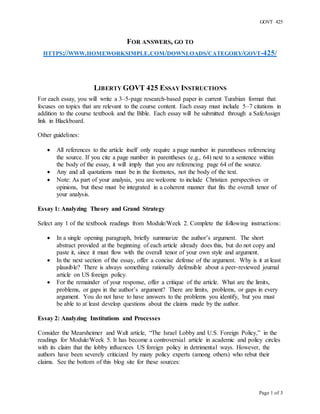 GOVT 425
Page 1 of 3
FOR ANSWERS, GO TO
HTTPS://WWW.HOMEWORKSIMPLE.COM/DOWNLOADS/CATEGORY/GOVT-425/
LIBERTY GOVT 425 ESSAY INSTRUCTIONS
For each essay, you will write a 3–5-page research-based paper in current Turabian format that
focuses on topics that are relevant to the course content. Each essay must include 5–7 citations in
addition to the course textbook and the Bible. Each essay will be submitted through a SafeAssign
link in Blackboard.
Other guidelines:
 All references to the article itself only require a page number in parentheses referencing
the source. If you cite a page number in parentheses (e.g., 64) next to a sentence within
the body of the essay, it will imply that you are referencing page 64 of the source.
 Any and all quotations must be in the footnotes, not the body of the text.
 Note: As part of your analysis, you are welcome to include Christian perspectives or
opinions, but these must be integrated in a coherent manner that fits the overall tenor of
your analysis.
Essay 1: Analyzing Theory and Grand Strategy
Select any 1 of the textbook readings from Module/Week 2. Complete the following instructions:
 In a single opening paragraph, briefly summarize the author’s argument. The short
abstract provided at the beginning of each article already does this, but do not copy and
paste it, since it must flow with the overall tenor of your own style and argument.
 In the next section of the essay, offer a concise defense of the argument. Why is it at least
plausible? There is always something rationally defensible about a peer-reviewed journal
article on US foreign policy.
 For the remainder of your response, offer a critique of the article. What are the limits,
problems, or gaps in the author’s argument? There are limits, problems, or gaps in every
argument. You do not have to have answers to the problems you identify, but you must
be able to at least develop questions about the claims made by the author.
Essay 2: Analyzing Institutions and Processes
Consider the Mearsheimer and Walt article, “The Israel Lobby and U.S. Foreign Policy,” in the
readings for Module/Week 5. It has become a controversial article in academic and policy circles
with its claim that the lobby influences US foreign policy in detrimental ways. However, the
authors have been severely criticized by many policy experts (among others) who rebut their
claims. See the bottom of this blog site for these sources:
 