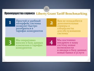 Преимущества сервиса
1 2
3 4
Liberty Grant Tariff Benchmarking
Вам не понадобятся
дополнительные
серверы и
специалисты
для обслуживания
системы
Мы оперативно
вносим в базу данных
изменения в тарифах
конкурентов
Мы постоянно
внедряем в нашу
систему новые
возможности
и вводим в базу данных
новые банки и услуги
Простой и удобный
интерфейс системы
позволит быстро
разобраться в
тарифах конкурентов
 