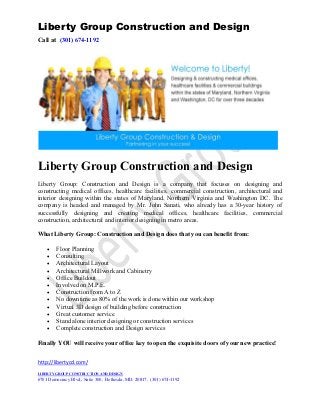 Liberty Group Construction and Design
Call at (301) 674-1192




Liberty Group Construction and Design
Liberty Group: Construction and Design is a company that focuses on designing and
constructing medical offices, healthcare facilities, commercial construction, architectural and
interior designing within the states of Maryland, Northern Virginia and Washington DC. The
company is headed and managed by Mr. John Sanati, who already has a 30-year history of
successfully designing and creating medical offices, healthcare facilities, commercial
construction, architectural and interior designing in metro areas.

What Liberty Group: Construction and Design does that you can benefit from:

    •    Floor Planning
    •    Consulting
    •    Architectural Layout
    •    Architectural Millwork and Cabinetry
    •    Office Buildout
    •    Involved on M.P.E.
    •    Construction from A to Z
    •    No downtime as 80% of the work is done within our workshop
    •    Virtual 3D design of building before construction
    •    Great customer service
    •    Stand alone interior designing or construction services
    •    Complete construction and Design services

Finally YOU will receive your office key to open the exquisite doors of your new practice!


http://libertycd.com/
LIBERTY GROUP CONSTRUCTION AND DESIGN
6701 Democracy Blvd., Suite 300, Bethesda, MD. 20817, (301) 674-1192
 