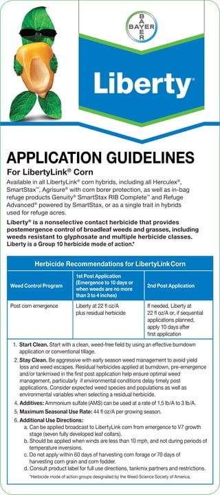 Herbicide Recommendations for LibertyLinkCorn
Weed Control Program
1st Post Application
(Emergence to 10 days or
when weeds are no more
than 3 to 4 inches)
2nd Post Application
Post corn emergence Liberty at 22 ﬂ oz/A
plus residual herbicide
If needed, Liberty at
22 ﬂ oz/A or, if sequential
applications planned,
apply 10 days after
first application
1. Start Clean. Start with a clean, weed-free field by using an effective burndown
application or conventional tillage.
2. Stay Clean. Be aggressive with early season weed management to avoid yield
loss and weed escapes. Residual herbicides applied at burndown, pre-emergence
and/or tankmixed in the first post application help ensure optimal weed
management, particularly if environmental conditions delay timely post
applications. Consider expected weed species and populations as well as
environmental variables when selecting a residual herbicide.
4. Additives: Ammonium sulfate (AMS) can be used at a rate of 1.5 lb/A to 3 lb/A.
5. Maximum Seasonal Use Rate: 44 ﬂ oz/A per growing season.
6. Additional Use Directions:
a. Can be applied broadcast to LibertyLink corn from emergence to V7 growth
stage (seven fully developed leaf collars).
b. Should be applied when winds are less than 10 mph, and not during periods of
temperature inversions.
c. Do not apply within 60 days of harvesting corn forage or 70 days of
harvesting corn grain and corn fodder.
d. Consult product label for full use directions, tankmix partners and restrictions.
APPLICATION GUIDELINES
For LibertyLink®
Corn
Liberty®
is a nonselective contact herbicide that provides
postemergence control of broadleaf weeds and grasses, including
weeds resistant to glyphosate and multiple herbicide classes.
Liberty is a Group 10 herbicide mode of action.*
Available in all LibertyLink®
corn hybrids, including all Herculex®
,
SmartStax™
, Agrisure®
with corn borer protection, as well as in-bag
refuge products Genuity®
SmartStax RIB Complete™
and Refuge
Advanced®
powered by SmartStax, or as a single trait in hybrids
used for refuge acres.
*Herbicide mode of action groups designated by the Weed Science Society of America.
 