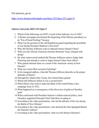 For answers, go to
http://www.homeworksimple.com/hius-221/hius-221-quiz-5/
Liberty University HIUS 221 Quiz 5
1. Which of the following was NOT a result of the Judiciary Act of 1801?
2. A Boston newspaper proclaimed the beginning of the Monroe presidency as
an “Era of Good Feelings” because
3. What was the position of the old Republican guard regarding the possibility
of war during President Madison’s first term?
4. Why did Thomas Jefferson want to impeach Justice Samuel Chase?
5. What was the African-American freeman Denmark Vesey charged with
doing?
6. By what controversial method did Thomas Jefferson remove Judge John
Pickering and attempt to remove Judge Samuel Chase from office?
7. Who gained national fame as a result of the American victory at New
Orleans?
8. What was Aaron Burr accused of plotting?
9. In his inaugural address, what did Thomas Jefferson describe as the proper
defender of liberty?
10.Through the Adams-Onis Treaty, the United States gained
11.Whom did Jefferson defeat to win a second term?
12.When Henry Clay tried to make the Bank of the United States a key
campaign issue in 1832,
13.What happened as a consequence of the discovery of gold on Cherokee
land?
14.When confronted with President Jackson’s Indian removal policy, most
Cherokee supported Principal Chief John Ross in opting to
15.According to the video presentation, who led the defense of the city during
the Battle of New Orleans?
16.According to the video presentation, who declared the Star-Spangled Banner
the National Anthem?
17.According to the video presentation, what was the Monroe Doctrine?
 