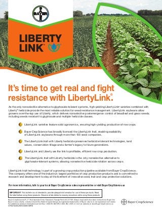 As the only nonselective alternative to glyphosate-tolerant systems, high-yielding LibertyLink®
varieties combined with
Liberty®
herbicide provide the most reliable solution for weed resistance management. LibertyLink soybeans allow
growers over-the-top use of Liberty, which delivers nonselective postemergence control of broadleaf and grass weeds,
including weeds resistant to glyphosate and multiple herbicide classes.
LibertyLink varieties feature solid agronomics, ensuring high-yielding production of row crops.
 Bayer CropScience has broadly licensed the LibertyLink trait, enabling availability
of LibertyLink soybeans through more than 100 seed companies.
The LibertyLink trait with Liberty herbicide preserves herbicide-tolerant technologies, land
values, conservation tillage and a farmer’s legacy to future generations.
LibertyLink and Liberty are the link to profitable, efficient row crop production.
The LibertyLink trait with Liberty herbicide is the only nonselective alternative to
glyphosate-tolerant systems, allowing nonselective herbicide rotation across crops.
LibertyLink trait technology is part of a growing crop production pipeline available from Bayer CropScience.
This company offers one of the industry’s largest portfolios of crop production products and is committed to
research and development to stay at the forefront of innovative seed, trait and crop protection solutions.
It’s time to get real and fight
resistance with LibertyLink.®
IMPORTANT: This bulletin is not intended to provide adequate information for use of these products. Read
the label before using these products. Observe all label directions and precautions while using these products.
For more information, talk to your local Bayer CropScience sales representative or visit BayerCropScience.us
Bayer CropScience LP, 2 T.W. Alexander Drive, Research Triangle Park, NC 27709. Always read and follow label instructions. Bayer, the
Bayer Cross, Liberty, LibertyLink and the Water Droplet Design are registered trademarks of Bayer. Liberty is not registered in all states.
For additional product information call toll-free 1-866-99-BAYER (1-866-992-2937) or visit our website at www.BayerCropScience.us
CR0412LBLINKA030V00R0
 