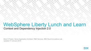 Context and Dependency Injection 2.0
Brian S Paskin, Senior Application Architect, R&D Services, IBM Cloud Innovations Lab
Updated 17 January 2019
WebSphere Liberty Lunch and Learn
 