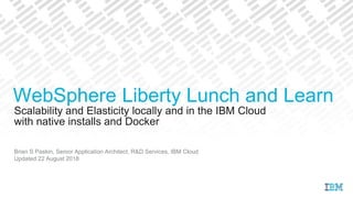 Scalability and Elasticity locally and in the IBM Cloud
Brian S Paskin, Senior Application Architect, R&D Services, IBM Cloud
Updated 22 August 2018
WebSphere Liberty Lunch and Learn
with native installs and Docker
 