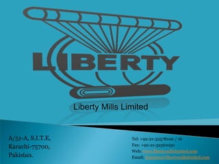 Liberty Mills Limited


A/51-A, S.I.T.E,                   Tel: +92-21-32578100 / 16
Karachi-75700,                     Fax: +92-21-32561050
                                   Web: www.libertymillslimited.com
Pakistan.                          Email: hometex@libertymillslimited.com
 