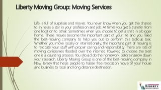 Liberty Moving Group: Moving Services
Life is full of surprises and moves. You never know when you get the chance
to shine as a star in your profession and job. At times you get a transfer from
one location to other. Sometimes when you choose to get a shift in a bigger
home. These moves become the important part of your life and you need
the best-moving company to help you out to perform this tedious task.
Whether you move locally or internationally, the important part of moving is
to relocate your stuff with proper caring and responsibility. There are lots of
moving companies flooded over the internet, however, to choose the best
one is a daunting process. You should do the homework before narrow down
your research. Liberty Moving Group is one of the best-moving company in
New Jersey that helps people to hassle free relocation move of your house
and business to local and long distance destination.
 