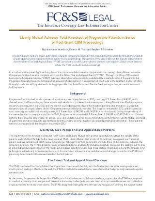The Insurance Coverage Law Information Center 
The following article is from National Underwriter’s latest online resource, 
FC&S Legal: The Insurance Coverage Law Information Center. 
Liberty Mutual Achieves Total Knockout of Progressive Patents in Series 
of Post-Grant CBM Proceedings 
By Jonathan A. Auerbach, Eleanor M. Yost, and Stephen T. Schreiner 
A recent dispute involving major automobile insurance companies resulted in the invalidation of five patents through the initiation 
of post-grant covered business method patent review proceedings. The authors of this article believe the dispute demonstrates 
that the Patent Trial and Appeal Board (“PTAB”) provides a powerful alternative to district court litigation, and provides lessons 
in how the PTAB conducts such proceedings. 
In an industry-wide patent fight involving five of the top automobile insurance companies in the country, Liberty Mutual Insurance Company recently achieved a complete victory in the Patent Trial and Appeal Board (“PTAB”). Through the filing of 10 covered business method patent review (“CBM”) petitions, Liberty Mutual successfully invalidated the asserted claims of five patents that Progressive Casualty Insurance Company had accused of infringement in several district court suits in the Northern District of Ohio. Liberty Mutual’s win will pay dividends for big players Allstate, State Farm, and The Hartford, among others, who were also sued 
by Progressive. 
Background 
Progressive first launched its infringement allegations against Liberty Mutual in 2010, asserting U.S. Patent No. 6,064,970, which claimed a method for monitoring driver actions and vehicle data to determine insurance cost. Liberty Mutual then filed an ex parte reexamination request in late 2010, and the district court subsequently stayed the litigation pending reexamination. During that 
reexamination, all original claims of the ’970 patent were canceled and amended. The litigation restarted in 2012, with Progressive soon asserting two additional related patents, U.S. Patent Nos. 8,090,598 and 8,140,358, which had issued during the pendency of the reexamination. In a separate suit filed in 2011, Progressive also asserted U.S. Patent Nos. 7,124,088 and 7,877,269, which claimed systems that allowed a policyholder to access, view, and update insurance policy information via the Internet. Liberty Mutual also filed ex parte reexamination requests against those patents, and the second litigation was stayed pending reexamination. Those patents survived unchanged and that litigation resumed in 2012. 
Liberty Mutual’s Patent Trial and Appeal Board Petitions 
The enactment of the America Invents Act (“AIA”) provided Liberty Mutual with another opportunity to attack the validity of the patents, and it shifted the fight to the newly-created PTAB. Liberty Mutual filed a total of 10 petitions, two against each asserted patent, seeking institution of CBM review proceedings. Although the PTAB declined to institute three of the petitions, between the remaining petitions, the PTAB agreed to review all asserted claims, and Liberty Mutual successfully convinced the district court to stay all proceedings during pendency of the review proceedings. Liberty Mutual’s dual-filing strategy helped get around the 80-page limit (although at added cost) for review petitions, and for one patent allowed it a second chance to challenge claims that the PTAB had previously determined not to review based on the first petition. 
The Patent Trial and Appeal Board Decisions 
The PTAB conducted four consolidated hearings in less than a month last fall, with the final written decisions issuing over a two month period ending in March. In the end, the PTAB canceled all asserted claims, even claims that had previously survived ex parte reexamination. 
At the outset, Progressive challenged the PTAB’s jurisdiction to hear each of the proceedings, arguing that the PTAB was required to conduct a claim-by-claim analysis and determine that every challenged claim was directed to a covered business method before it was authorized to review those claims. The PTAB disagreed, finding that the AIA was unambiguous in defining the subject matter 
Call 1-800-543-0874 | Email customerservice@SummitProNets.com | www.fcandslegal.com  