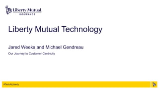 #TechAtLiberty
Liberty Mutual Technology
Jared Weeks and Michael Gendreau
Our Journey to Customer Centricity
 