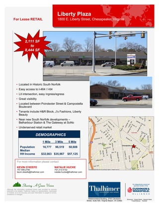 Liberty Plaza
         For Lease RETAIL                                                   1800 E. Liberty Street, Chesapeake, Virginia




                          2,111 SF
                             to
                          8,444 SF




             • Located in Historic South Norfolk
             • Easy access to I-464 / I-64
             • Lit intersection, easy ingress/egress
             • Great visibility
             • Located between Poindexter Street & Campostella
               Boulevard
             • Tenants include H&R Block, J’s Fashions, Liberty
               Beauty
             • Near new South Norfolk developments –
               Belharbour Station & The Gateway at SoNo
             • Underserved retail market

                                          DEMOGRAPHICS
                                                    1 Mile            3 Mile       5 Mile
                   Population                       16,777             96,519      58,608
                   Median
                   HH Income                      $32,063 $35,967                 $57,125

              For more information please contact:

              KEVIN O’KEEFE                                          NATALIE HUCKE
              757.499.2790                                           757.213.4142
              kevin.okeefe@thalhimer.com                             natalie.hucke@thalhimer.com




Although the information contained herein was provided by sources
believed to be reliable, Thalhimer makes no representation, expressed
or implied, as to its accuracy and said information is subject to errors,
omissions or changes.

                                                                                                     Westmoreland Building, 5700 Cleveland       Richmond . Virginia Beach . Newport News
                                                                                                   Street, Suite 400, Virginia Beach, VA 23462         Fredericksburg . Roanoke
 