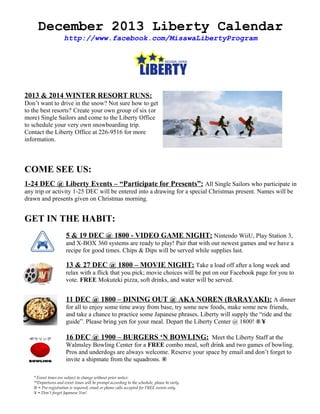 December 2013 Liberty Calendar
http://www.facebook.com/MisawaLibertyProgram

2013 & 2014 WINTER RESORT RUNS:
Don’t want to drive in the snow? Not sure how to get
to the best resorts? Create your own group of six (or
more) Single Sailors and come to the Liberty Office
to schedule your very own snowboarding trip.
Contact the Liberty Office at 226-9516 for more
information.

COME SEE US:
1-24 DEC @ Liberty Events – “Participate for Presents”: All Single Sailors who participate in
any trip or activity 1-25 DEC will be entered into a drawing for a special Christmas present. Names will be
drawn and presents given on Christmas morning.

GET IN THE HABIT:
5 & 19 DEC @ 1800 - VIDEO GAME NIGHT: Nintendo WiiU, Play Station 3,
and X-BOX 360 systems are ready to play! Pair that with our newest games and we have a
recipe for good times. Chips & Dips will be served while supplies last.

13 & 27 DEC @ 1800 – MOVIE NIGHT: Take a load off after a long week and
relax with a flick that you pick; movie choices will be put on our Facebook page for you to
vote. FREE Mokuteki pizza, soft drinks, and water will be served.

11 DEC @ 1800 – DINING OUT @ AKA NOREN (BARAYAKI): A dinner
for all to enjoy some time away from base, try some new foods, make some new friends,
and take a chance to practice some Japanese phrases. Liberty will supply the “ride and the
guide”. Please bring yen for your meal. Depart the Liberty Center @ 1800! ® ¥

16 DEC @ 1900 – BURGERS ‘N BOWLING: Meet the Liberty Staff at the
Walmsley Bowling Center for a FREE combo meal, soft drink and two games of bowling.
Pros and underdogs are always welcome. Reserve your space by email and don’t forget to
invite a shipmate from the squadrons. ®
* Event times are subject to change without prior notice.
**Departures and event times will be prompt according to the schedule, please be early.
® = Pre-registration is required; email or phone calls accepted for FREE events only.
¥ = Don’t forget Japanese Yen!

 