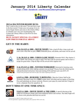 January 2014 Liberty Calendar
http://www.facebook.com/MisawaLibertyProgram

2013 & 2014 WINTER RESORT RUNS:
Don’t want to drive in the snow? Not sure how to get
to the best resorts? Create your own group of six (or
more) Single Sailors and come to the Liberty Office
to schedule your very own snowboarding trip.
Contact the Liberty Office at 226-9516 for more
information.

BLUE JACKET SPECIAL: E1-4 FREE!
LOW PRICES FOR E5 & ABOVE!

GET IN THE HABIT:
10 & 24 JAN @ 1800 – MOVIE NIGHT: Take a load off after a long week and
relax with a flick that we pick. FREE Mokuteki pizza, soft drinks, and water will be served.

2, 16, 30 JAN @ 1800 - VIDEO GAME NIGHT: Nintendo WiiU, Play Station 3,
and X-BOX 360 systems are ready to play! Pair that with our newest games and we have a
recipe for good times. Chips & Dips will be served while supplies last.

11 & 25 JAN @ 1000 – WINTER WORKSHOP: Interested in learning some
woodworking skills while making a project you can keep? Choose from the following kits
with professional instruction: basic pen turning ($10) and basic pen case ($15). ®
*All first time participants must take the safety class before beginning instruction.

6 JAN @ 1900 – BURGERS ‘N BOWLING: Meet the Liberty Staff at the
Walmsley Bowling Center for a FREE combo meal, soft drink and two games of bowling.
Pros and underdogs are always welcome. Reserve your space by email and don’t forget to
invite a shipmate from the squadrons. ®

DON’T MISS IT! ONE TIME ONLY:
9 JAN @ 1800 – MOVIE NIGHT @ THE GRID: A special showing at the
GRID for all Misawa Single and Unaccompanied Sailors and Airmen. The Dark Night will
be shown with yakisoba and fried rice served.
* Event times are subject to change without prior notice.
® = Pre-registration is required; email or phone calls accepted for FREE events only.

 
