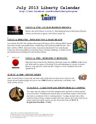 July 2013 Liberty Calendar
http://www.facebook.com/MisawaLibertyProgram
2 JULY @ 1730 – LT. DAN BAND IN MISAWA
Hitch a ride with Liberty to see the Lt. Dan Band perform in Downtown Misawa.
Tickets are limited so register with Liberty today! ®
5 JULY @ 0900-1700 – 35FSS REC*ON @ BASE BEACH
Let freedom RecON! The Outdoor Recreation Program will be offering FREE banana
boat rides, kayaks and paddle boats, windsurfing, and stand-up paddle boards. Also
there will be a FREE American Canoe Association Quickstart Your Lake Kayak
Course for first time paddlers to learn the basics of kayak paddling. A shuttle will be
provided between building 543 and the Base Beach.
9 JULY @ 1900 – BURGERS ‘N BOWLING
Meet the Liberty Staff at the Walmsley Bowling Center for a FREE combo meal,
soft drink and two games of bowling. Pros and underdogs are always welcome.
Reserve your space by email and don’t forget to invite a shipmate from the
squadrons. ®
12 JULY @ 1800 – MOVIE NIGHT
Take a load off after a long week and relax with a flick that you pick; movie choices will
be put on our Facebook page for you to vote. FREE Subway sandwiches, soft drinks, and
water will be served.
13-14 JULY – LAKE TOWADA FIREWORKS & CAMPING
Two days and one night at Utarube Campground to get back to nature and far
away from base! Transportation and all gear are included, register with Liberty
and start to coordinate with a ‘cooking partner’. Lounge around, take a hike
up/down Oirase Gorge, explore around with your camera, drive into town for an
onsen, and travel up the road to see the Fireworks Festival! $53 ® ¥
Registration Deadline: 11 July
* Event times are subject to change without prior notice.
**Departures and event times will be prompt according to the schedule, please be early.
® = Pre-registration is required; email or phone calls accepted for FREE events only.
¥ = Don’t forget Japanese Yen!
 