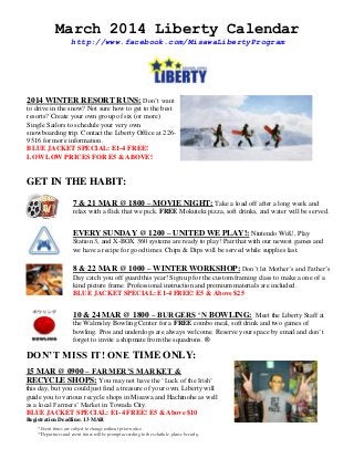 March 2014 Liberty Calendar
http://www.facebook.com/MisawaLibertyProgram

2014 WINTER RESORT RUNS: Don‟t want
to drive in the snow? Not sure how to get to the best
resorts? Create your own group of six (or more)
Single Sailors to schedule your very own
snowboarding trip. Contact the Liberty Office at 2269516 for more information.
BLUE JACKET SPECIAL: E1-4 FREE!
LOW LOW PRICES FOR E5 & ABOVE!

GET IN THE HABIT:
7 & 21 MAR @ 1800 – MOVIE NIGHT: Take a load off after a long week and
relax with a flick that we pick. FREE Mokuteki pizza, soft drinks, and water will be served.

EVERY SUNDAY @ 1200 – UNITED WE PLAY!: Nintendo WiiU, Play
Station 3, and X-BOX 360 systems are ready to play! Pair that with our newest games and
we have a recipe for good times. Chips & Dips will be served while supplies last.

8 & 22 MAR @ 1000 – WINTER WORKSHOP: Don‟t let Mother‟s and Father‟s
Day catch you off guard this year! Sign up for the custom framing class to make a one of a
kind picture frame. Professional instruction and premium materials are included.
BLUE JACKET SPECIAL: E1-4 FREE! E5 & Above $25

10 & 24 MAR @ 1800 – BURGERS „N BOWLING: Meet the Liberty Staff at
the Walmsley Bowling Center for a FREE combo meal, soft drink and two games of
bowling. Pros and underdogs are always welcome. Reserve your space by email and don‟t
forget to invite a shipmate from the squadrons. ®

DON‟T MISS IT! ONE TIME ONLY:
15 MAR @ 0900 – FARMER‟S MARKET &
RECYCLE SHOPS: You may not have the „Luck of the Irish‟
this day, but you could just find a treasure of your own. Liberty will
guide you to various recycle shops in Misawa and Hachinohe as well
as a local Farmers‟ Market in Towada City.
BLUE JACKET SPECIAL: E1-4 FREE! E5 & Above $10
Registration Deadline: 13 MAR
* Event times are subject to change without prior notice.
**Departures and event times will be prompt according to the schedule, please be early.

 