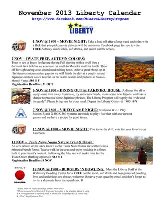 November 2013 Liberty Calendar
http://www.facebook.com/MisawaLibertyProgram

1 NOV @ 1800 – MOVIE NIGHT: Take a load off after a long week and relax with
a flick that you pick; movie choices will be put on our Facebook page for you to vote.
FREE Subway sandwiches, soft drinks, and water will be served.

2 NOV – IWATE PREF. AUTUMN COLORS:
Tons to see in Iwate Prefecture during Fall starting with a stroll thru a
dormant lava field as we continue on south to Morioka mall for lunch. Then
off for sightseeing at an abandoned mining town. After a great photo-op at
Hachimantai mountaintop gazebo we will finish the day at a purely natural
Japanese outdoor onsen to relax in the warm waters and pictures at Nokano
Momiji Yama. $80 ® ¥
Registration Deadline: 31 OCT

6 NOV @ 1800 – DINING OUT @ YAKINIKU HOUSE: A dinner for all to
enjoy some time away from base, try some new foods, make some new friends, and take a
chance to practice some Japanese phrases. The Liberty Program will supply the “ride and
the guide”. Please bring yen for your meal. Depart the Liberty Center @ 1800! ® ¥

7 NOV @ 1800 – VIDEO GAME NIGHT: Nintendo WiiU, Play
Station 3, and X-BOX 360 systems are ready to play! Pair that with our newest
games and we have a recipe for good times.

15 NOV @ 1800 – MOVIE NIGHT: You know the drill, vote for your favorite on
Facebook

11 NOV – Tsuta Nana Numa Nature Trail & Onsen:
An area where seven lakes known as the Tsuta Nana Numa are scattered in a
primeval beech forest. Take a walk in the area and enjoy soaking in a forest
bath to your heart’s content. Following the hike we will make time for the
Tsuta Onsen (bathing optional). $13 ® ¥
Registration Deadline: 8 NOV

18 NOV @ 1900 – BURGERS ‘N BOWLING: Meet the Liberty Staff at the
Walmsley Bowling Center for a FREE combo meal, soft drink and two games of bowling.
Pros and underdogs are always welcome. Reserve your space by email and don’t forget to
invite a shipmate from the squadrons. ®
* Event times are subject to change without prior notice.
**Departures and event times will be prompt according to the schedule, please be early.
® = Pre-registration is required; email or phone calls accepted for FREE events only.
¥ = Don’t forget Japanese Yen!

 