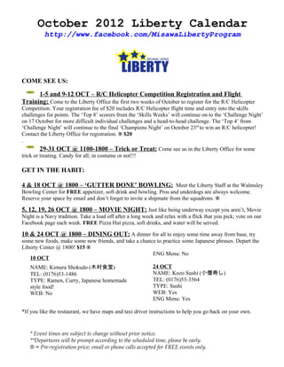 October 2012 Liberty Calendar
          http://www.facebook.com/MisawaLibertyProgram




COME SEE US:

      1-5 and 9-12 OCT – R/C Helicopter Competition Registration and Flight
Training: Come to the Liberty Office the first two weeks of October to register for the R/C Helicopter
Competition. Your registration fee of $20 includes R/C Helicopter flight time and entry into the skills
challenges for points. The ‘Top 8’ scorers from the ‘Skills Weeks’ will continue on to the ‘Challenge Night’
on 17 October for more difficult individual challenges and a head-to-head challenge. The ‘Top 4’ from
‘Challenge Night’ will continue to the final ‘Champions Night’ on October 23rd to win an R/C helicopter!
Contact the Liberty Office for registration. ® $20
.
        29-31 OCT @ 1100-1800 – Trick or Treat: Come see us in the Liberty Office for some
trick or treating. Candy for all; in costume or not!!!

GET IN THE HABIT:

4 & 18 OCT @ 1800 – ‘GUTTER DONE’ BOWLING: Meet the Liberty Staff at the Walmsley
Bowling Center for FREE appetizer, soft drink and bowling. Pros and underdogs are always welcome.
Reserve your space by email and don’t forget to invite a shipmate from the squadrons. ®

5, 12, 19, 26 OCT @ 1800 – MOVIE NIGHT: Just like being underway except you aren’t, Movie
Night is a Navy tradition. Take a load off after a long week and relax with a flick that you pick; vote on our
Facebook page each week. FREE Pizza Hut pizza, soft drinks, and water will be served.

10 & 24 OCT @ 1800 – DINING OUT: A dinner for all to enjoy some time away from base, try
some new foods, make some new friends, and take a chance to practice some Japanese phrases. Depart the
Liberty Center @ 1800! $15 ®
                                                       ENG Menu: No
   10 OCT
   NAME: Kimura Shokudo (木村食堂)                              24 OCT
   TEL: (0176)53-1486                                       NAME: Kozo Sushi (小僧寿し)
   TYPE: Ramen, Curry, Japanese homemade                    TEL: (0176)53-3564
   style food!                                              TYPE: Sushi
   WEB: No                                                  WEB: Yes
                                                            ENG Menu: Yes

*If you like the restaurant, we have maps and taxi driver instructions to help you go back on your own.


   * Event times are subject to change without prior notice.
   **Departures will be prompt according to the scheduled time, please be early.
   ® = Pre-registration price; email or phone calls accepted for FREE events only.
 