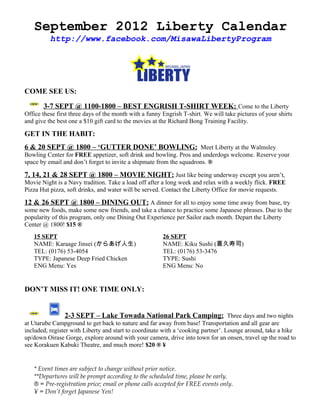 September 2012 Liberty Calendar
          http://www.facebook.com/MisawaLibertyProgram




COME SEE US:

       3-7 SEPT @ 1100-1800 – BEST ENGRISH T-SHIRT WEEK: Come to the Liberty
Office these first three days of the month with a funny Engrish T-shirt. We will take pictures of your shirts
and give the best one a $10 gift card to the movies at the Richard Bong Training Facility.

GET IN THE HABIT:
6 & 20 SEPT @ 1800 – ‘GUTTER DONE’ BOWLING: Meet Liberty at the Walmsley
Bowling Center for FREE appetizer, soft drink and bowling. Pros and underdogs welcome. Reserve your
space by email and don’t forget to invite a shipmate from the squadrons. ®

7, 14, 21 & 28 SEPT @ 1800 – MOVIE NIGHT: Just like being underway except you aren’t,
Movie Night is a Navy tradition. Take a load off after a long week and relax with a weekly flick. FREE
Pizza Hut pizza, soft drinks, and water will be served. Contact the Liberty Office for movie requests.

12 & 26 SEPT @ 1800 – DINING OUT: A dinner for all to enjoy some time away from base, try
some new foods, make some new friends, and take a chance to practice some Japanese phrases. Due to the
popularity of this program, only one Dining Out Experience per Sailor each month. Depart the Liberty
Center @ 1800! $15 ®
   15 SEPT                                              26 SEPT
   NAME: Karaage Jinsei (からあげ人生)                        NAME: Kiku Sushi (喜久寿司)
   TEL: (0176) 53-4054                                  TEL: (0176) 53-3476
   TYPE: Japanese Deep Fried Chicken                    TYPE: Sushi
   ENG Menu: Yes                                        ENG Menu: No


DON’T MISS IT! ONE TIME ONLY:


                2-3 SEPT – Lake Towada National Park Camping: Three days and two nights
at Utarube Campground to get back to nature and far away from base! Transportation and all gear are
included, register with Liberty and start to coordinate with a ‘cooking partner’. Lounge around, take a hike
up/down Oirase Gorge, explore around with your camera, drive into town for an onsen, travel up the road to
see Korakuen Kabuki Theatre, and much more! $20 ® ¥


   * Event times are subject to change without prior notice.
   **Departures will be prompt according to the scheduled time, please be early.
   ® = Pre-registration price; email or phone calls accepted for FREE events only.
   ¥ = Don’t forget Japanese Yen!
 