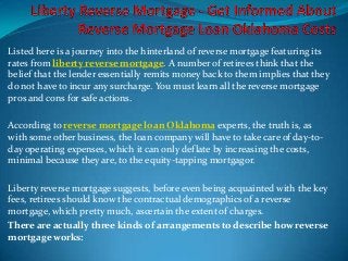 Listed here is a journey into the hinterland of reverse mortgage featuring its
rates from liberty reverse mortgage. A number of retirees think that the
belief that the lender essentially remits money back to them implies that they
do not have to incur any surcharge. You must learn all the reverse mortgage
pros and cons for safe actions.

According to reverse mortgage loan Oklahoma experts, the truth is, as
with some other business, the loan company will have to take care of day-to-
day operating expenses, which it can only deflate by increasing the costs,
minimal because they are, to the equity-tapping mortgagor.

Liberty reverse mortgage suggests, before even being acquainted with the key
fees, retirees should know the contractual demographics of a reverse
mortgage, which pretty much, ascertain the extent of charges.
There are actually three kinds of arrangements to describe how reverse
mortgage works:
 