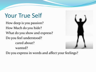 Your True Self
How deep is you passion?
How Much do you hide?
What do you show and express?
Do you feel understood?
cared about?
wanted?
Do you express in words and affect your feelings?
 