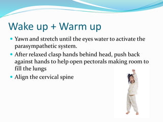 Wake up + Warm up
 Yawn and stretch until the eyes water to activate the
parasympathetic system.
 After relaxed clasp hands behind head, push back
against hands to help open pectorals making room to
fill the lungs
 Align the cervical spine
 
