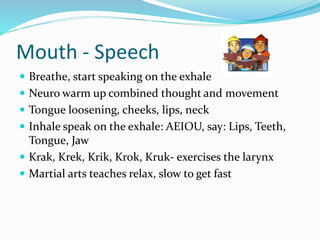 Mouth - Speech
 Breathe, start speaking on the exhale
 Neuro warm up combined thought and movement
 Tongue loosening, cheeks, lips, neck
 Inhale speak on the exhale: AEIOU, say: Lips, Teeth,
Tongue, Jaw
 Krak, Krek, Krik, Krok, Kruk- exercises the larynx
 Martial arts teaches relax, slow to get fast
 