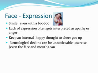 Face - Expression
 Smile even with a booboo
 Lack of expression often gets interpreted as apathy or
anger
 Keep an internal happy thought to cheer you up
 Neurological decline can be unnoticeable- exercise
(even the face and mouth) can
 