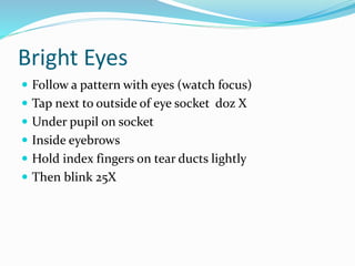 Bright Eyes
 Follow a pattern with eyes (watch focus)
 Tap next to outside of eye socket doz X
 Under pupil on socket
 Inside eyebrows
 Hold index fingers on tear ducts lightly
 Then blink 25X
 